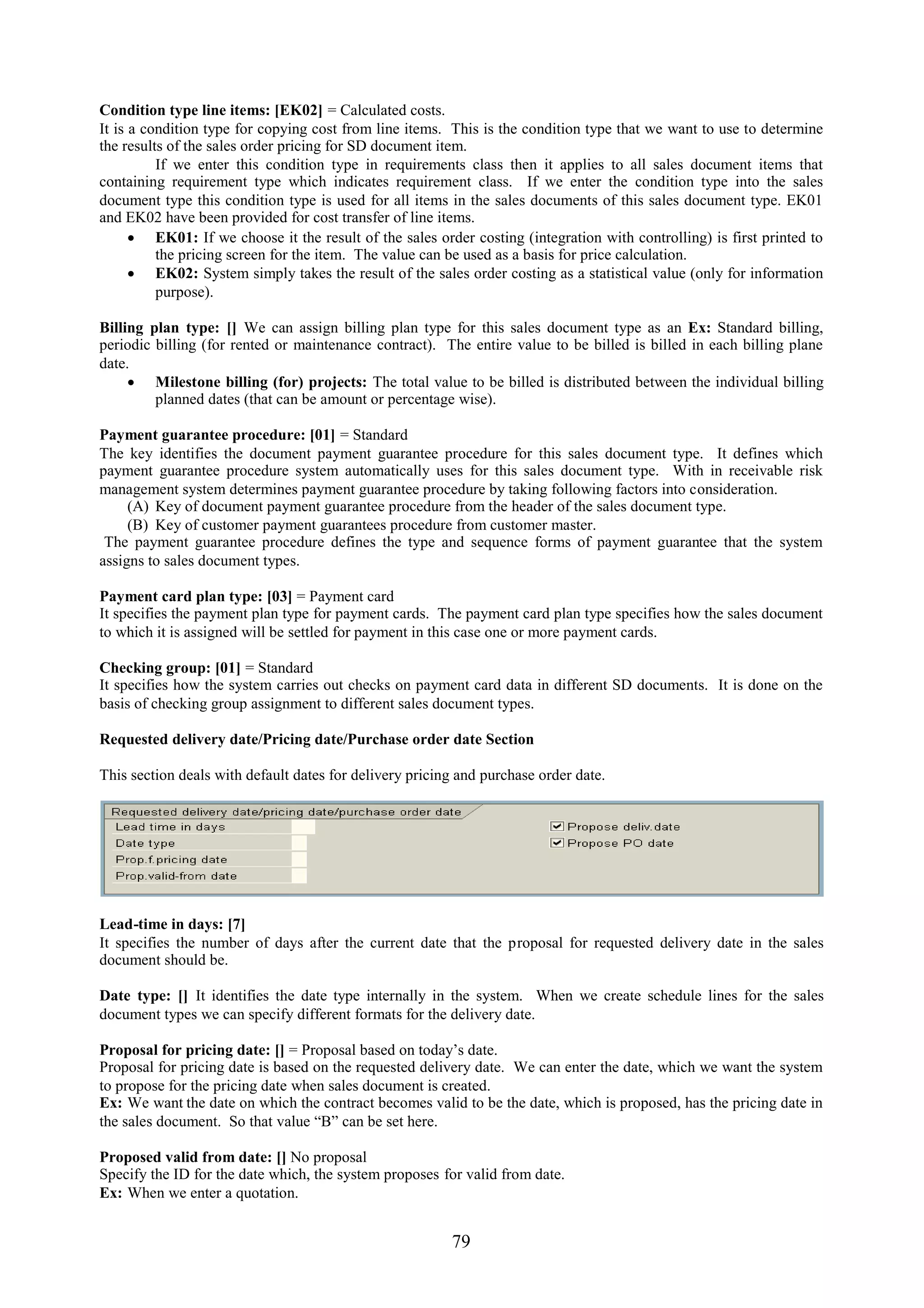 Condition type line items: [EK02] = Calculated costs.
It is a condition type for copying cost from line items. This is the condition type that we want to use to determine
the results of the sales order pricing for SD document item.
          If we enter this condition type in requirements class then it applies to all sales document items that
containing requirement type which indicates requirement class. If we enter the condition type into the sales
document type this condition type is used for all items in the sales documents of this sales document type. EK01
and EK02 have been provided for cost transfer of line items.
       EK01: If we choose it the result of the sales order costing (integration with controlling) is first printed to
          the pricing screen for the item. The value can be used as a basis for price calculation.
       EK02: System simply takes the result of the sales order costing as a statistical value (only for information
          purpose).

Billing plan type: [] We can assign billing plan type for this sales document type as an Ex: Standard billing,
periodic billing (for rented or maintenance contract). The entire value to be billed is billed in each billing plane
date.
      Milestone billing (for) projects: The total value to be billed is distributed between the individual billing
         planned dates (that can be amount or percentage wise).

Payment guarantee procedure: [01] = Standard
The key identifies the document payment guarantee procedure for this sales document type. It defines which
payment guarantee procedure system automatically uses for this sales document type. With in receivable risk
management system determines payment guarantee procedure by taking following factors into consideration.
     (A) Key of document payment guarantee procedure from the header of the sales document type.
     (B) Key of customer payment guarantees procedure from customer master.
 The payment guarantee procedure defines the type and sequence forms of payment guarantee that the system
assigns to sales document types.

Payment card plan type: [03] = Payment card
It specifies the payment plan type for payment cards. The payment card plan type specifies how the sales document
to which it is assigned will be settled for payment in this case one or more payment cards.

Checking group: [01] = Standard
It specifies how the system carries out checks on payment card data in different SD documents. It is done on the
basis of checking group assignment to different sales document types.

Requested delivery date/Pricing date/Purchase order date Section

This section deals with default dates for delivery pricing and purchase order date.




Lead-time in days: [7]
It specifies the number of days after the current date that the proposal for requested delivery date in the sales
document should be.

Date type: [] It identifies the date type internally in the system. When we create schedule lines for the sales
document types we can specify different formats for the delivery date.

Proposal for pricing date: [] = Proposal based on today’s date.
Proposal for pricing date is based on the requested delivery date. We can enter the date, which we want the system
to propose for the pricing date when sales document is created.
Ex: We want the date on which the contract becomes valid to be the date, which is proposed, has the pricing date in
the sales document. So that value “B” can be set here.

Proposed valid from date: [] No proposal
Specify the ID for the date which, the system proposes for valid from date.
Ex: When we enter a quotation.


                                                         79
 