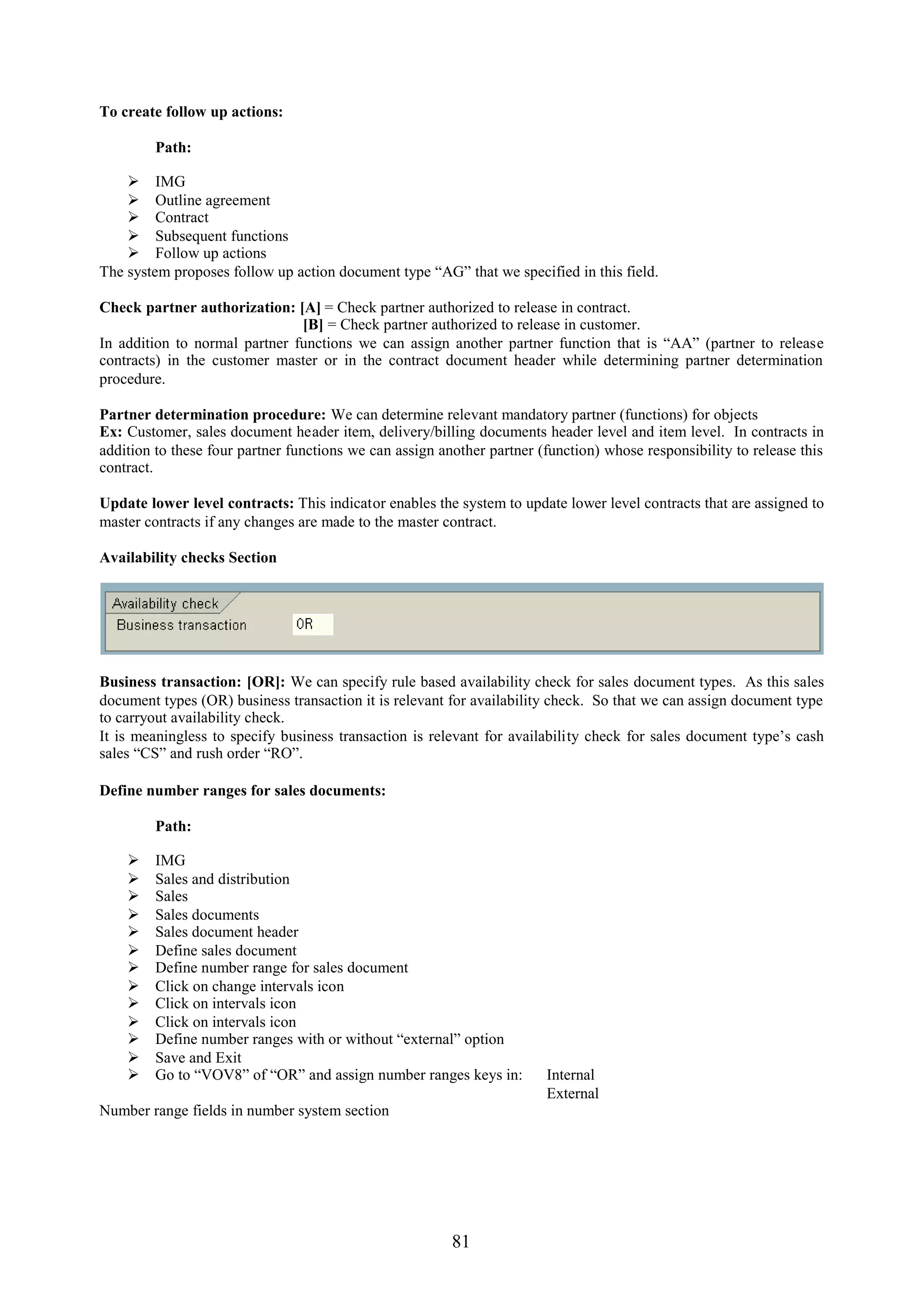 To create follow up actions:

         Path:

     IMG
     Outline agreement
     Contract
     Subsequent functions
     Follow up actions
The system proposes follow up action document type “AG” that we specified in this field.

Check partner authorization: [A] = Check partner authorized to release in contract.
                               [B] = Check partner authorized to release in customer.
In addition to normal partner functions we can assign another partner function that is “AA” (partner to release
contracts) in the customer master or in the contract document header while determining partner determination
procedure.

Partner determination procedure: We can determine relevant mandatory partner (functions) for objects
Ex: Customer, sales document header item, delivery/billing documents header level and item level. In contracts in
addition to these four partner functions we can assign another partner (function) whose responsibility to release this
contract.

Update lower level contracts: This indicator enables the system to update lower level contracts that are assigned to
master contracts if any changes are made to the master contract.

Availability checks Section




Business transaction: [OR]: We can specify rule based availability check for sales document types. As this sales
document types (OR) business transaction it is relevant for availability check. So that we can assign document type
to carryout availability check.
It is meaningless to specify business transaction is relevant for availability check for sales document type’s cash
sales “CS” and rush order “RO”.

Define number ranges for sales documents:

         Path:

        IMG
        Sales and distribution
        Sales
        Sales documents
        Sales document header
        Define sales document
        Define number range for sales document
        Click on change intervals icon
        Click on intervals icon
        Click on intervals icon
        Define number ranges with or without “external” option
        Save and Exit
        Go to “VOV8” of “OR” and assign number ranges keys in:         Internal
                                                                        External
Number range fields in number system section




                                                         81
 
