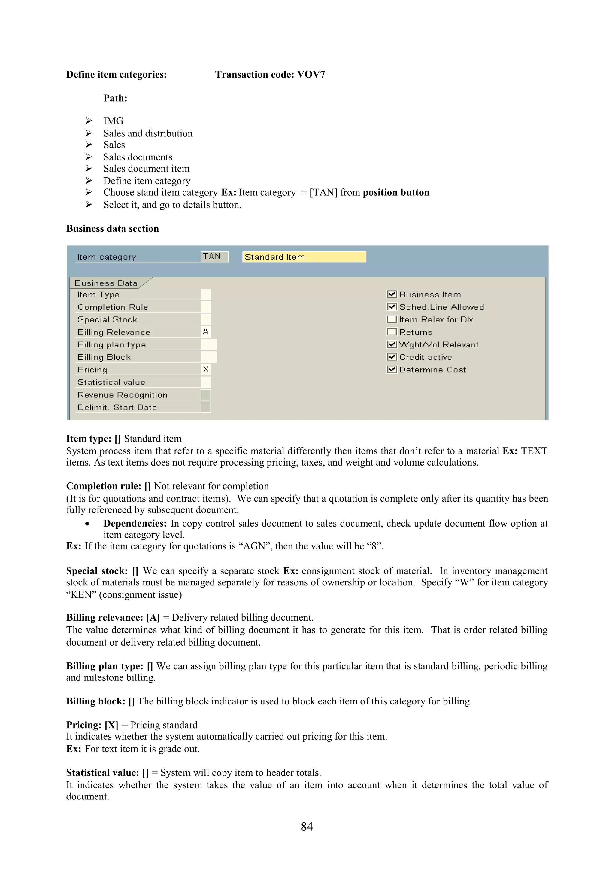 Define item categories:              Transaction code: VOV7

         Path:

        IMG
        Sales and distribution
        Sales
        Sales documents
        Sales document item
        Define item category
        Choose stand item category Ex: Item category = [TAN] from position button
        Select it, and go to details button.

Business data section




Item type: [] Standard item
System process item that refer to a specific material differently then items that don’t refer to a material Ex: TEXT
items. As text items does not require processing pricing, taxes, and weight and volume calculations.

Completion rule: [] Not relevant for completion
(It is for quotations and contract items). We can specify that a quotation is complete only after its quantity has been
fully referenced by subsequent document.
       Dependencies: In copy control sales document to sales document, check update document flow option at
           item category level.
Ex: If the item category for quotations is “AGN”, then the value will be “8”.

Special stock: [] We can specify a separate stock Ex: consignment stock of material. In inventory management
stock of materials must be managed separately for reasons of ownership or location. Specify “W” for item category
“KEN” (consignment issue)

Billing relevance: [A] = Delivery related billing document.
The value determines what kind of billing document it has to generate for this item. That is order related billing
document or delivery related billing document.

Billing plan type: [] We can assign billing plan type for this particular item that is standard billing, periodic billing
and milestone billing.

Billing block: [] The billing block indicator is used to block each item of this category for billing.

Pricing: [X] = Pricing standard
It indicates whether the system automatically carried out pricing for this item.
Ex: For text item it is grade out.

Statistical value: [] = System will copy item to header totals.
It indicates whether the system takes the value of an item into account when it determines the total value of
document.


                                                          84
 