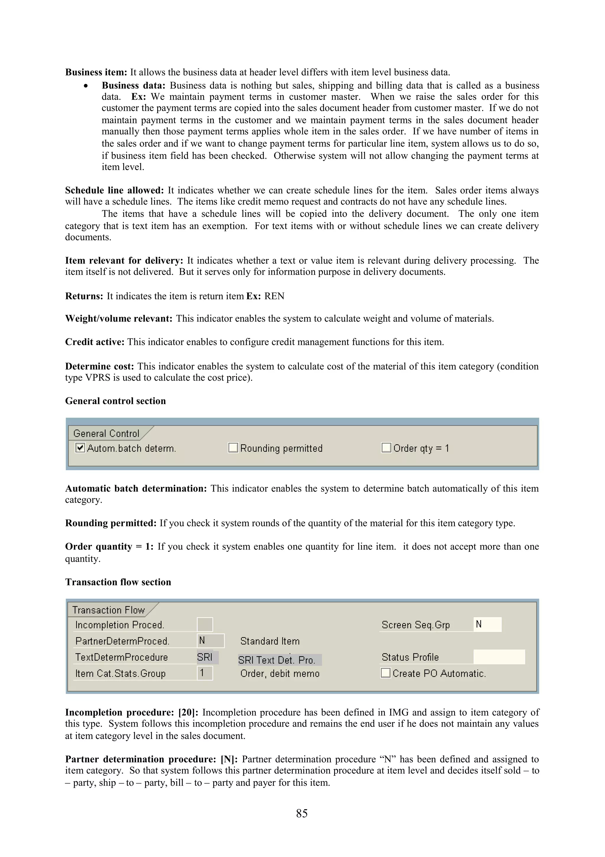 Business item: It allows the business data at header level differs with item level business data.
     Business data: Business data is nothing but sales, shipping and billing data that is called as a business
        data. Ex: We maintain payment terms in customer master. When we raise the sales order for this
        customer the payment terms are copied into the sales document header from customer master. If we do not
        maintain payment terms in the customer and we maintain payment terms in the sales document header
        manually then those payment terms applies whole item in the sales order. If we have number of items in
        the sales order and if we want to change payment terms for particular line item, system allows us to do so,
        if business item field has been checked. Otherwise system will not allow changing the payment terms at
        item level.

Schedule line allowed: It indicates whether we can create schedule lines for the item. Sales order items always
will have a schedule lines. The items like credit memo request and contracts do not have any schedule lines.
         The items that have a schedule lines will be copied into the delivery document. The only one item
category that is text item has an exemption. For text items with or without schedule lines we can create delivery
documents.

Item relevant for delivery: It indicates whether a text or value item is relevant during delivery processing. The
item itself is not delivered. But it serves only for information purpose in delivery documents.

Returns: It indicates the item is return item Ex: REN

Weight/volume relevant: This indicator enables the system to calculate weight and volume of materials.

Credit active: This indicator enables to configure credit management functions for this item.

Determine cost: This indicator enables the system to calculate cost of the material of this item category (condition
type VPRS is used to calculate the cost price).

General control section




Automatic batch determination: This indicator enables the system to determine batch automatically of this item
category.

Rounding permitted: If you check it system rounds of the quantity of the material for this item category type.

Order quantity = 1: If you check it system enables one quantity for line item. it does not accept more than one
quantity.

Transaction flow section




Incompletion procedure: [20]: Incompletion procedure has been defined in IMG and assign to item category of
this type. System follows this incompletion procedure and remains the end user if he does not maintain any values
at item category level in the sales document.

Partner determination procedure: [N]: Partner determination procedure “N” has been defined and assigned to
item category. So that system follows this partner determination procedure at item level and decides itself sold – to
– party, ship – to – party, bill – to – party and payer for this item.


                                                        85
 