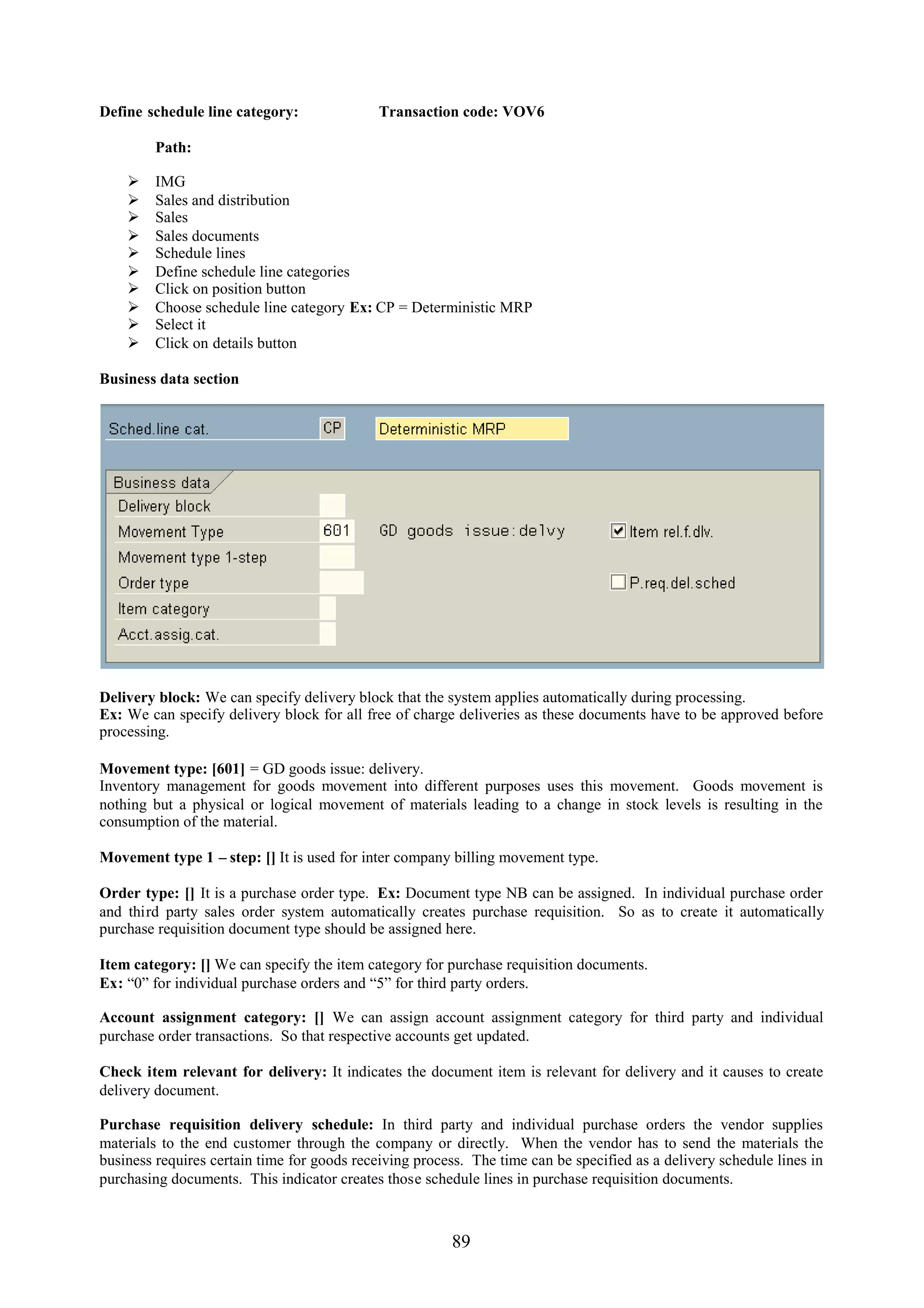 Define schedule line category:               Transaction code: VOV6

         Path:

        IMG
        Sales and distribution
        Sales
        Sales documents
        Schedule lines
        Define schedule line categories
        Click on position button
        Choose schedule line category Ex: CP = Deterministic MRP
        Select it
        Click on details button

Business data section




Delivery block: We can specify delivery block that the system applies automatically during processing.
Ex: We can specify delivery block for all free of charge deliveries as these documents have to be approved before
processing.

Movement type: [601] = GD goods issue: delivery.
Inventory management for goods movement into different purposes uses this movement. Goods movement is
nothing but a physical or logical movement of materials leading to a change in stock levels is resulting in the
consumption of the material.

Movement type 1 – step: [] It is used for inter company billing movement type.

Order type: [] It is a purchase order type. Ex: Document type NB can be assigned. In individual purchase order
and third party sales order system automatically creates purchase requisition. So as to create it automatically
purchase requisition document type should be assigned here.

Item category: [] We can specify the item category for purchase requisition documents.
Ex: “0” for individual purchase orders and “5” for third party orders.

Account assignment category: [] We can assign account assignment category for third party and individual
purchase order transactions. So that respective accounts get updated.

Check item relevant for delivery: It indicates the document item is relevant for delivery and it causes to create
delivery document.

Purchase requisition delivery schedule: In third party and individual purchase orders the vendor supplies
materials to the end customer through the company or directly. When the vendor has to send the materials the
business requires certain time for goods receiving process. The time can be specified as a delivery schedule lines in
purchasing documents. This indicator creates those schedule lines in purchase requisition documents.



                                                        89
 