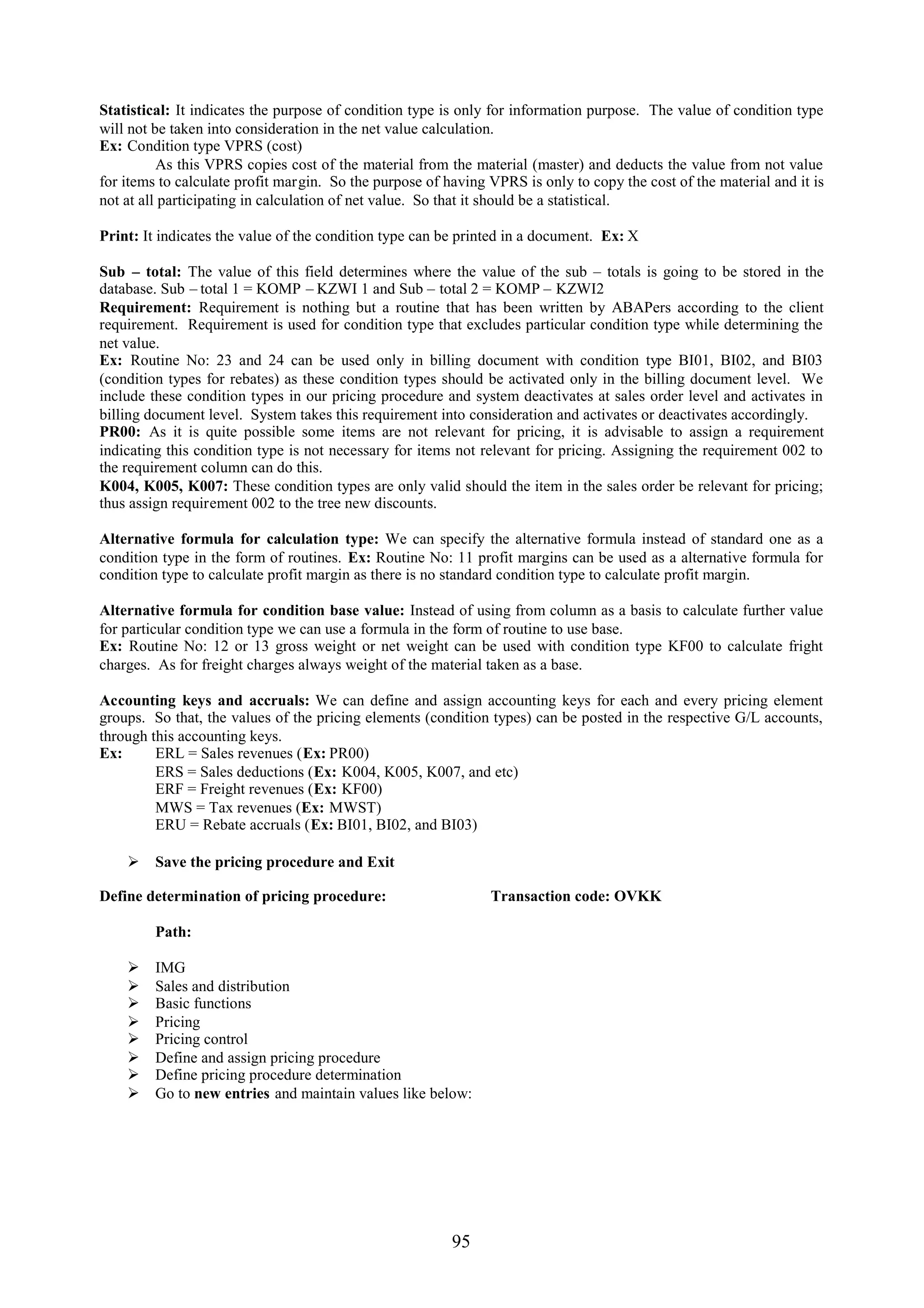 Statistical: It indicates the purpose of condition type is only for information purpose. The value of condition type
will not be taken into consideration in the net value calculation.
Ex: Condition type VPRS (cost)
          As this VPRS copies cost of the material from the material (master) and deducts the value from not value
for items to calculate profit margin. So the purpose of having VPRS is only to copy the cost of the material and it is
not at all participating in calculation of net value. So that it should be a statistical.

Print: It indicates the value of the condition type can be printed in a document. Ex: X

Sub – total: The value of this field determines where the value of the sub – totals is going to be stored in the
database. Sub – total 1 = KOMP – KZWI 1 and Sub – total 2 = KOMP – KZWI2
Requirement: Requirement is nothing but a routine that has been written by ABAPers according to the client
requirement. Requirement is used for condition type that excludes particular condition type while determining the
net value.
Ex: Routine No: 23 and 24 can be used only in billing document with condition type BI01, BI02, and BI03
(condition types for rebates) as these condition types should be activated only in the billing document level. We
include these condition types in our pricing procedure and system deactivates at sales order level and activates in
billing document level. System takes this requirement into consideration and activates or deactivates accordingly.
PR00: As it is quite possible some items are not relevant for pricing, it is advisable to assign a requirement
indicating this condition type is not necessary for items not relevant for pricing. Assigning the requirement 002 to
the requirement column can do this.
K004, K005, K007: These condition types are only valid should the item in the sales order be relevant for pricing;
thus assign requirement 002 to the tree new discounts.

Alternative formula for calculation type: We can specify the alternative formula instead of standard one as a
condition type in the form of routines. Ex: Routine No: 11 profit margins can be used as a alternative formula for
condition type to calculate profit margin as there is no standard condition type to calculate profit margin.

Alternative formula for condition base value: Instead of using from column as a basis to calculate further value
for particular condition type we can use a formula in the form of routine to use base.
Ex: Routine No: 12 or 13 gross weight or net weight can be used with condition type KF00 to calculate fright
charges. As for freight charges always weight of the material taken as a base.

Accounting keys and accruals: We can define and assign accounting keys for each and every pricing element
groups. So that, the values of the pricing elements (condition types) can be posted in the respective G/L accounts,
through this accounting keys.
Ex:      ERL = Sales revenues (Ex: PR00)
         ERS = Sales deductions (Ex: K004, K005, K007, and etc)
         ERF = Freight revenues (Ex: KF00)
         MWS = Tax revenues (Ex: MWST)
         ERU = Rebate accruals (Ex: BI01, BI02, and BI03)

     Save the pricing procedure and Exit

Define determination of pricing procedure:                     Transaction code: OVKK

         Path:

        IMG
        Sales and distribution
        Basic functions
        Pricing
        Pricing control
        Define and assign pricing procedure
        Define pricing procedure determination
        Go to new entries and maintain values like below:




                                                         95
 