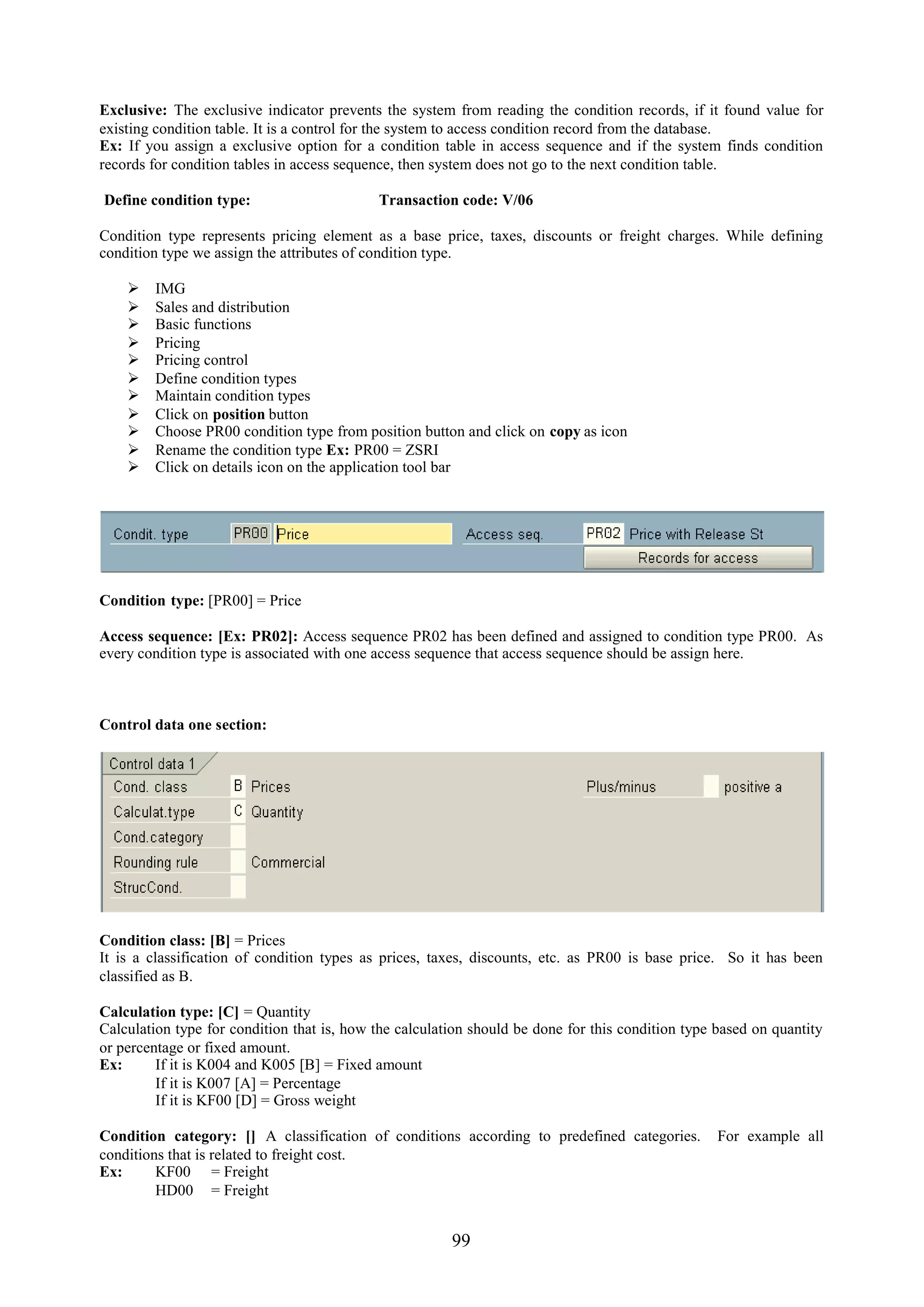 Exclusive: The exclusive indicator prevents the system from reading the condition records, if it found value for
existing condition table. It is a control for the system to access condition record from the database.
Ex: If you assign a exclusive option for a condition table in access sequence and if the system finds condition
records for condition tables in access sequence, then system does not go to the next condition table.

Define condition type:                      Transaction code: V/06

Condition type represents pricing element as a base price, taxes, discounts or freight charges. While defining
condition type we assign the attributes of condition type.

       IMG
       Sales and distribution
       Basic functions
       Pricing
       Pricing control
       Define condition types
       Maintain condition types
       Click on position button
       Choose PR00 condition type from position button and click on copy as icon
       Rename the condition type Ex: PR00 = ZSRI
       Click on details icon on the application tool bar




Condition type: [PR00] = Price

Access sequence: [Ex: PR02]: Access sequence PR02 has been defined and assigned to condition type PR00. As
every condition type is associated with one access sequence that access sequence should be assign here.



Control data one section:




Condition class: [B] = Prices
It is a classification of condition types as prices, taxes, discounts, etc. as PR00 is base price. So it has been
classified as B.

Calculation type: [C] = Quantity
Calculation type for condition that is, how the calculation should be done for this condition type based on quantity
or percentage or fixed amount.
Ex:      If it is K004 and K005 [B] = Fixed amount
         If it is K007 [A] = Percentage
         If it is KF00 [D] = Gross weight

Condition category: [] A classification of conditions according to predefined categories.          For example all
conditions that is related to freight cost.
Ex:      KF00 = Freight
         HD00 = Freight


                                                        99
 