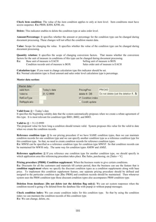 Check item condition: The value of the item condition applies to only at item level. Item conditions must have
access sequence. Ex: PR00, K004, KF00, etc.

Delete: This indicator enables to delete the condition type at sales order level.

Amount/Percentage: It specifies whether the amount or percentage for the condition type can be changed during
document processing. These changes will not affect the condition master data.

Value: Scope for changing the value. It specifies whether the value of the condition type can be changed during
document processing.

Quantity relation: It specifies the scope of changing conversion factors. That means whether the conversion
factors for the unit of measure in conditions of this type can be changed during document processing.
Ex:       Base unit of measure is EACH                           Selling unit of measure is BOX
          Condition records unit of measure is BOX               Sales order unit of measure is EACH

Calculation type: If you want to change calculation type this indicator should be set.
Ex: Normal calculation type is fixed amount and sales order level calculation type is percentage.

Master data section:




Valid from: [] = Today’s date
It specifies the beginning validity date that the system automatically proposes when we create a rebate agreement of
this type. It is most relevant for condition type B001, B002, and B003.

Valid to: [] = 31-12-9999
The proposed value for how long a condition should remain valid. System proposes this value for the valid to date
when we create the condition records.

Reference condition type: [] In our pricing procedure if we have SAME condition types, then we can maintain
condition records for one condition type and we can specify another condition type as a reference condition type for
this condition type. So that, no need to create condition records for reference condition types.
Ex: MWSI can be specified as a reference condition type for condition type MWST. So that condition records can
be maintained for MWSI only. The same way for condition types AMIW and AMIZ.

Reference application: [] If you reference one condition type for another condition type, we should specify in
which application area this referencing procedure takes place. Ex: Sales, purchasing, etc [Sales = V]

Pricing procedure [PR00]: Condition supplement: When the business wants to give certain conditions.
Ex: Discounts for all the customers and materials till certain period, then the business can use the feature that is
condition supplement where we specify the discount condition types as a condition supplements along with base
price. To implement this condition supplement feature, one separate pricing procedure should be defined and
assigned to the particular condition type [Ex: PR00] and condition records should be maintained. Then whenever
system uses the PR00 condition type those discount condition types also accompanies PR00 condition type.

Deletion from database: [Do not delete (set the deletion flag only)]: We can set system responses when the
condition record is going o be deleted from the database like with popup or without popup messages.

Check condition index: We can create condition index for this condition type. So that by using the condition
index we can maintain the condition records of this condition type.
Ex: We can change, delete, etc.



                                                          101
 
