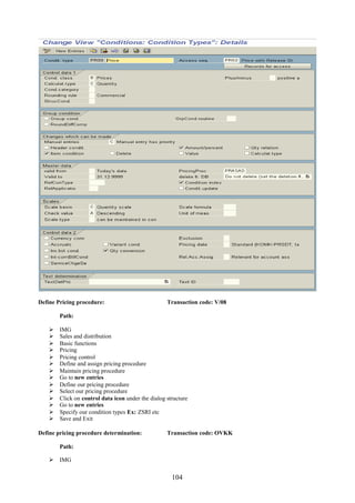 Define Pricing procedure:                           Transaction code: V/08

        Path:

       IMG
       Sales and distribution
       Basic functions
       Pricing
       Pricing control
       Define and assign pricing procedure
       Maintain pricing procedure
       Go to new entries
       Define our pricing procedure
       Select our pricing procedure
       Click on control data icon under the dialog structure
       Go to new entries
       Specify our condition types Ex: ZSRI etc
       Save and Exit

Define pricing procedure determination:             Transaction code: OVKK

        Path:

     IMG


                                                      104
 