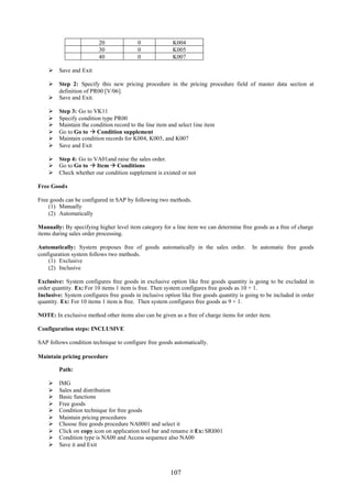 20              0              K004
                          30              0              K005
                          40              0              K007

     Save and Exit

     Step 2: Specify this new pricing procedure in the pricing procedure field of master data section at
      definition of PR00 [V/06].
     Save and Exit.

        Step 3: Go to VK11
        Specify condition type PR00
        Maintain the condition record to the line item and select line item
        Go to Go to  Condition supplement
        Maintain condition records for K004, K005, and K007
        Save and Exit

     Step 4: Go to VA01and raise the sales order.
     Go to Go to  Item  Conditions
     Check whether our condition supplement is existed or not

Free Goods

Free goods can be configured in SAP by following two methods.
    (1) Manually
    (2) Automatically

Manually: By specifying higher level item category for a line item we can determine free goods as a free of charge
items during sales order processing.

Automatically: System proposes free of goods automatically in the sales order.            In automatic free goods
configuration system follows two methods.
    (1) Exclusive
    (2) Inclusive

Exclusive: System configures free goods in exclusive option like free goods quantity is going to be excluded in
order quantity. Ex: For 10 items 1 item is free. Then system configures free goods as 10 + 1.
Inclusive: System configures free goods in inclusive option like free goods quantity is going to be included in order
quantity. Ex: For 10 items 1 item is free. Then system configures free goods as 9 + 1.

NOTE: In exclusive method other items also can be given as a free of charge items for order item.

Configuration steps: INCLUSIVE

SAP follows condition technique to configure free goods automatically.

Maintain pricing procedure

         Path:

        IMG
        Sales and distribution
        Basic functions
        Free goods
        Condition technique for free goods
        Maintain pricing procedures
        Choose free goods procedure NA0001 and select it
        Click on copy icon on application tool bar and rename it Ex: SRI001
        Condition type is NA00 and Access sequence also NA00
        Save it and Exit



                                                        107
 