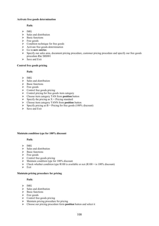 Activate free goods determination

        Path:

     IMG
     Sales and distribution
     Basic functions
     Free goods
     Condition technique for free goods
     Activate free goods determination
     Go to new entries
     Specify our sales area, document pricing procedure, customer pricing procedure and specify our free goods
      procedure Ex: SRI001
     Save and Exit

Control free goods pricing

        Path:

       IMG
       Sales and distribution
       Basic functions
       Free goods
       Control free goods pricing
       Control pricing for free goods item category
       Choose item category TAN from position button
       Specify the pricing as X = Pricing standard
       Choose item category TANN from position button
       Specify pricing as B = Pricing for free goods (100% discount)
       Save and Exit




Maintain condition type for 100% discount

        Path:

       IMG
       Sales and distribution
       Basic functions
       Free goods
       Control free goods pricing
       Maintain condition type for 100% discount
       Check whether condition type R100 is available or not (R100 = is 100% discount)
       Exit

Maintain pricing procedure for pricing

        Path:

       IMG
       Sales and distribution
       Basic functions
       Free goods
       Control free goods pricing
       Maintain pricing procedure for pricing
       Choose our pricing procedure form position button and select it


                                                      108
 