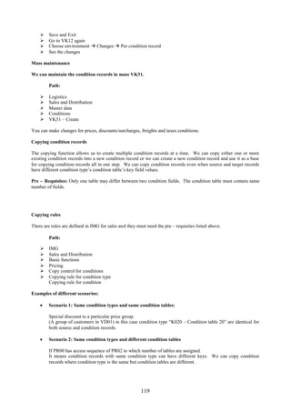     Save and Exit
        Go to VK12 again
        Choose environment  Changes  Per condition record
        See the changes

Mass maintenance

We can maintain the condition records in mass VK31.

         Path:

        Logistics
        Sales and Distribution
        Master data
        Conditions
        VK31 – Create

You can make changes for prices, discounts/surcharges, freights and taxes conditions.

Copying condition records

The copying function allows us to create multiple condition records at a time. We can copy either one or more
existing condition records into a new condition record or we can create a new condition record and use it as a base
for copying condition records all in one step. We can copy condition records even when source and target records
have different condition type’s condition table’s key field values.

Pre – Requisites: Only one table may differ between two condition fields. The condition table must contain same
number of fields.




Copying rules

There are rules are defined in IMG for sales and they must need the pre – requisites listed above.

         Path:

        IMG
        Sales and Distribution
        Basic functions
        Pricing
        Copy control for conditions
        Copying rule for condition type
         Copying rule for condition

Examples of different scenarios:

     Scenario 1: Same condition types and same condition tables:

         Special discount to a particular price group.
         (A group of customers in VD01) in this case condition type “K020 – Condition table 20” are identical for
         both source and condition records.

     Scenario 2: Same condition types and different condition tables

         If PR00 has access sequence of PR02 to which number of tables are assigned.
         It means condition records with same condition type can have different keys. We can copy condition
         records where condition type is the same but condition tables are different.




                                                        119
 