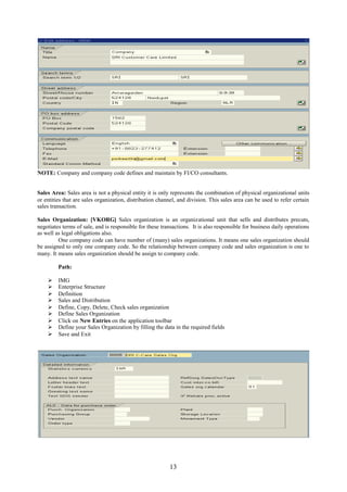 NOTE: Company and company code defines and maintain by FI/CO consultants.


Sales Area: Sales area is not a physical entity it is only represents the combination of physical organizational units
or entities that are sales organization, distribution channel, and division. This sales area can be used to refer certain
sales transaction.

Sales Organization: [VKORG] Sales organization is an organizational unit that sells and distributes precuts,
negotiates terms of sale, and is responsible for these transactions. It is also responsible for business daily operations
as well as legal obligations also.
         One company code can have number of (many) sales organizations. It means one sales organization should
be assigned to only one company code. So the relationship between company code and sales organization is one to
many. It means sales organization should be assign to company code.

         Path:

        IMG
        Enterprise Structure
        Definition
        Sales and Distribution
        Define, Copy, Delete, Check sales organization
        Define Sales Organization
        Click on New Entries on the application toolbar
        Define your Sales Organization by filling the data in the required fields
        Save and Exit




                                                          13
 