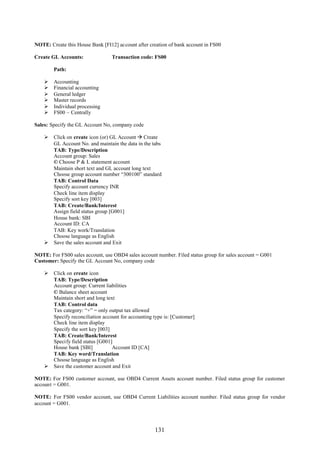 NOTE: Create this House Bank [FI12] account after creation of bank account in FS00

Create GL Accounts:               Transaction code: FS00

        Path:

       Accounting
       Financial accounting
       General ledger
       Master records
       Individual processing
       FS00 – Centrally

Sales: Specify the GL Account No, company code

     Click on create icon (or) GL Account  Create
      GL Account No. and maintain the data in the tabs
      TAB: Type/Description
      Account group: Sales
      © Choose P & L statement account
      Maintain short text and GL account long text
      Choose group account number “300100” standard
      TAB: Control Data
      Specify account currency INR
      Check line item display
      Specify sort key [003]
      TAB: Create/Bank/Interest
      Assign field status group [G001]
      House bank: SBI
      Account ID: CA
      TAB: Key work/Translation
      Choose language as English
     Save the sales account and Exit

NOTE: For FS00 sales account, use OBD4 sales account number. Filed status group for sales account = G001
Customer: Specify the GL Account No, company code

     Click on create icon
      TAB: Type/Description
      Account group: Current liabilities
      © Balance sheet account
      Maintain short and long text
      TAB: Control data
      Tax category: “+” = only output tax allowed
      Specify reconciliation account for accounting type is: [Customer]
      Check line item display
      Specify the sort key [003]
      TAB: Create/Bank/Interest
      Specify field status [G001]
      House bank [SBI]           Account ID [CA]
      TAB: Key word/Translation
      Choose language as English
     Save the customer account and Exit

NOTE: For FS00 customer account, use OBD4 Current Assets account number. Filed status group for customer
account = G001.

NOTE: For FS00 vendor account, use OBD4 Current Liabilities account number. Filed status group for vendor
account = G001.




                                                     131
 