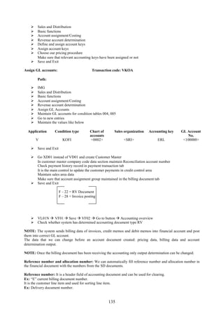  Sales and Distribution
     Basic functions
     Account assignment/Costing
     Revenue account determination
     Define and assign account keys
     Assign account keys
     Choose our pricing procedure
      Make sure that relevant accounting keys have been assigned or not
     Save and Exit

Assign GL accounts:                        Transaction code: VKOA

        Path:

       IMG
       Sales and Distribution
       Basic functions
       Account assignment/Costing
       Revenue account determination
       Assign GL Accounts
       Maintain GL accounts for condition tables 004, 005
       Go to new entries
       Maintain the values like below

  Application      Condition type         Chart of        Sales organization    Accounting key    GL Account
                                          accounts                                                   No.
        V               KOFI               <0002>               <SRI>                 ERL          <100000>

     Save and Exit

     Go XD01 instead of VD01 and create Customer Master
      In customer master company code data section maintain Reconciliation account number
      Check payment history record in payment transaction tab
      It is the main control to update the customer payments in credit control area
      Maintain sales area data
      Make sure that account assignment group maintained in the billing document tab
     Save and Exit

                      F – 22 = RV Document
                      F – 28 = Invoice posting




     VL01N  VF01  Save  VF02  Go to button  Accounting overview
     Check whether system has determined accounting document type RV

NOTE: The system sends billing data of invoices, credit memos and debit memos into financial account and post
them into correct GL account.
The data that we can change before an account document created: pricing data, billing data and account
determination output.

NOTE: Once the billing document has been receiving the accounting only output determination can be changed.

Reference number and allocation number: We can automatically fill reference number and allocation number in
the financial document with the numbers from the SD documents.

Reference number: It is a header field of accounting document and can be used for clearing.
Ex: “E” current billing document number.
It is the customer line item and used for sorting line item.
Ex: Delivery document number.


                                                      135
 