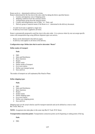 Route can be re – determined at delivery level also.
Route is determined for the line item in the sales order by taking the below specified factors:
    1. Country and departure zone of shipping point.
    2. Shipping conditions from the customer master.
    3. Transportation group from the material master.
    4. Country and transportation zone of Ship – to – Party. and
    5. Delivery group of material master if the Route is re – determined in the delivery document.

–   At order level route is applied to single item.
–   In delivery level route is applied to all items.

Route is automatically proposed to each line item in the sales order. It is a process where by one can assign specific
routes with transportation legs using different shipment types can carriers.

–   Route can be determined in the delivery again.
–   In delivery route applies to all items in the delivery.

Configuration steps: Define data that is used to determine “Route”

Define modes of transport

         Path:

        IMG
        Sales and Distribution
        Basic functions
        Routes
        Define routes
        Define modes of transport
        Go to new entries
        Define your transport group
        Save and Exit

The modes of transport are self explanatory Ex: Road or Plane.


Define shipping types

         Path:

        IMG
        Sales and Distribution
        Basic functions
        Routes
        Define routes
        Define shipping types
        Go to new entries
        Define your shipping points
        Save and Exit

Shipping types are the actual vehicles used for transport materials and can be defined as a train or mail.
Ex: Truck, Mail, etc.

NOTE: Assignment also takes place in the same step Ex: 01 Truck  01 Street.

Transportation connection points: Transportation connection points can be beginning or ending points of the leg.

         Path:

     IMG


                                                          137
 