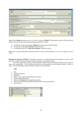 Note: Check Rebate processing active if you want to process “Rebate” for particular customer and for particular
material. For this (3) three main control parameters should be activated.

    A. In definition of sales organization “Rebate” processing active should be check.
    B. In customer master (payer) “Rebate” should be active
    C. In billing document (F2) “Relevant for Rebate” should be activate.

Note: Due to system performance deactivates these (3) three control parameters if you are not going to process
rebate.



Distribution Channel: [VTWEG] A distribution channel is a channel through which materials or services reach
customers. Typical distribution channels include wholesale, retail, and direct sales.
        One sales organization can have many distribution channels and one distribution channel can be assign to
many sales organizations. So the relation ship between sales organization and distribution channel is many to
many. It means distribution channel should be assign to sales organization.

        Path:

       IMG
       Enterprise Structure
       Definition
       Define, Copy, Delete, Check distribution channel
       Define distribution channel
       Click on New Entries on the application toolbar
       Define your distribution channels by filling the data in the required fields
       Save and Exit




                                                         14
 