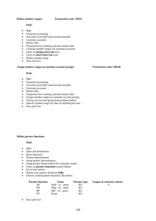 Define number ranges:             Transaction code: XDN1

        Path:

       IMG
       Financial accounting
       Accounts receivable and accounts payable
       Customer accounts
       Master data
       Preparation for creating customer master data
       Creating number ranges for customer accounts
       Click on change intervals icon
       Click on insert intervals icon
       Define number range
       Save and Exit

Assign number ranges to customer account groups:                  Transaction code: OBAR

        Path:

       IMG
       Financial accounting
       Accounts receivable and accounts payable
       Customer accounts
       Master data
       Preparation for creating customer master data
       Assign number ranges to customer account groups
       Choose our account group from position button
       Specify number range key that we defined previous
       Save and Exit




Define partner functions

        Path:

       IMG
       Sales and distribution
       Basic functions
       Partner determination
       Setup partner determination
       Setup partner determination for customer master
       Click on partner functions control button
       Go to new entries
       Define your partner functions [OR]
       Choose existed partner functions like below:

          Partner function           Name          Partner type   Unique in customer master
                SP             Sold – to – party       KU                      
                SH             Ship – to – party       KU
                BP             Bill – to – party       KU
                PY             Payer                   KU

     Save and Exit


                                                        144
 