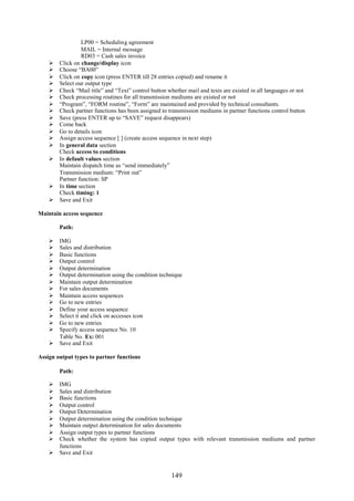 LP00 = Scheduling agreement
                 MAIL = Internal message
                 RD03 = Cash sales invoice
       Click on change/display icon
       Choose “BA00”
       Click on copy icon (press ENTER till 28 entries copied) and rename it
       Select our output type
       Check “Mail title” and “Text” control button whether mail and texts are existed in all languages or not
       Check processing routines for all transmission mediums are existed or not
       “Program”, “FORM routine”, “Form” are maintained and provided by technical consultants.
       Check partner functions has been assigned to transmission mediums in partner functions control button
       Save (press ENTER up to “SAVE” request disappears)
       Come back
       Go to details icon
       Assign access sequence [ ] (create access sequence in next step)
       In general data section
        Check access to conditions
       In default values section
        Maintain dispatch time as “send immediately”
        Transmission medium: “Print out”
        Partner function: SP
       In time section
        Check timing: 1
       Save and Exit

Maintain access sequence

        Path:

     IMG
     Sales and distribution
     Basic functions
     Output control
     Output determination
     Output determination using the condition technique
     Maintain output determination
     For sales documents
     Maintain access sequences
     Go to new entries
     Define your access sequence
     Select it and click on accesses icon
     Go to new entries
     Specify access sequence No. 10
      Table No. Ex: 001
     Save and Exit

Assign output types to partner functions

        Path:

     IMG
     Sales and distribution
     Basic functions
     Output control
     Output Determination
     Output determination using the condition technique
     Maintain output determination for sales documents
     Assign output types to partner functions
     Check whether the system has copied output types with relevant transmission mediums and partner
      functions
     Save and Exit


                                                      149
 