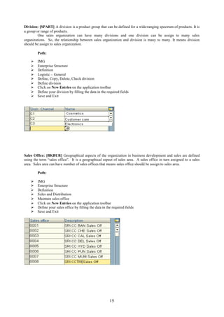 Division: [SPART] A division is a product group that can be defined for a wide-ranging spectrum of products. It is
a group or range of products.
         One sales organization can have many divisions and one division can be assign to many sales
organizations. So, the relationship between sales organization and division is many to many. It means division
should be assign to sales organization.

        Path:

       IMG
       Enterprise Structure
       Definition
       Logistic – General
       Define, Copy, Delete, Check division
       Define division
       Click on New Entries on the application toolbar
       Define your division by filling the data in the required fields
       Save and Exit




Sales Office: [BKBUR] Geographical aspects of the organization in business development and sales are defined
using the term “sales office”. It is a geographical aspect of sales area. A sales office in turn assigned to a sales
area. Sales area can have number of sales offices that means sales office should be assign to sales area.

        Path:

       IMG
       Enterprise Structure
       Definition
       Sales and Distribution
       Maintain sales office
       Click on New Entries on the application toolbar
       Define your sales office by filling the data in the required fields
       Save and Exit




                                                          15
 