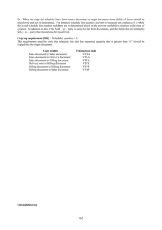 Ex: When we copy the schedule lines from source document to target document some fields of items should be
transferred and not re-determined. For instance schedule line quantity and unit of measure are copied as it is while
the actual schedule line number and dates are re-determined based on the current availability situation at the time of
creation. In addition to this if the Sold – to – party is same for the both documents, and the fields that are related to
Sold – to – party that should also be transferred.

Copying requirement [501] = Scheduled quantity > 0
This requirement specifies only that schedule line that has requested quantity that is greater than “0” should be
copied into the target document.

                      Copy control                     Transaction code
          Sales document to Sales document                  VTAA
          Sales document to Delivery document               VTLA
          Sales document to Billing document                VTFA
          Delivery note to Billing document                 VTFL
          Billing document to Billing document              VTFF
          Billing document to Sales document                VTAF




Incompletion log




                                                          162
 