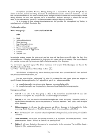Incompletion procedure: As sales, delivery, billing data is recorded into the system through the data
entered in the sales, delivery and billing documents. It is important that specific controls are maintained. The data
that has been maintained in the sales document passed through delivery document and finally billing document.
Billing document also need some important data to be maintained. So that if we forget to maintain the data and
saved the document we may have to face problems during sub – sequent document processing.
         So as to remain us about missing of this valuable data SAP provided this “incompletion log” facility. Its
main function is to highlight the missing data

Configuration settings

Define status group:                Transaction code: OVA0

         Path:

        IMG
        Sales and distribution
        Basic functions
        Log of incomplete items
        Define status groups
        Choose existed status group [01]
        Select it and click on copy as icon
        Rename
        Save and Exit

Incompletion process inspects the objects such as line item and also inspects specific fields that have been
maintained or not. If data did not maintained in the system, then system told how to respond. That is does/does not
give warning message and what extent does it allow further processing of the document.

The incompletion log cannot register what data is maintained in the specific field and compare it to the data that
should be in the specific field.
Ex: VBKD – BSTKD (purchase order number) – KBES 

         We can create incompletion log for the following objects like: Sales document header, Sales document
item, Sales document schedule lines, etc.

          First we have to define “status group” by using OVA0 transaction code. Status groups are assigned to
specific fields in the incompletion log. So it is possible to specify in a sales document like:

     A: It may be incomplete but not prevent the document processing further while.
     B: It may be incomplete and the case of sales documents being blocked for further processing.

Status group settings:

     General: If you set it to the status group to a field in the incompletion procedure that will cause sales
      document is incomplete. But it will allow the document to be processed further.

     Delivery: It will cause the sales document to be incomplete for further processing. That means creation of
      the delivery document will not prevent the processing of the billing document. But it affects when saving the
      billing document.

     Billing document: It will cause the sales document and delivery document to be incomplete for further
      processing. That is the creation of the billing document should the associated field not be filled.

     Price: It will cause the sales document to be incomplete for further processing should pricing not have been
      carried out.

     Goods movement: It will cause the delivery document to be incomplete for further processing. That for
      goods movement should a field not be filled such as quantity picked.

     Picking: It will cause the delivery document to be incomplete for further processing. That is picking should a
      field not be filled such as serial number.


                                                        163
 