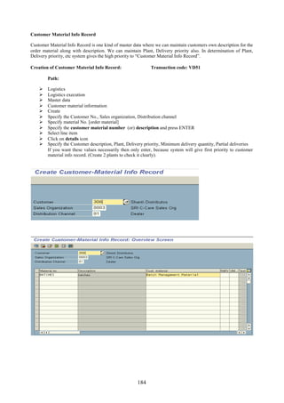 Customer Material Info Record

Customer Material Info Record is one kind of master data where we can maintain customers own description for the
order material along with description. We can maintain Plant, Delivery priority also. In determination of Plant,
Delivery priority, etc system gives the high priority to “Customer Material Info Record”.

Creation of Customer Material Info Record:                  Transaction code: VD51

        Path:

       Logistics
       Logistics execution
       Master data
       Customer material information
       Create
       Specify the Customer No., Sales organization, Distribution channel
       Specify material No. [order material]
       Specify the customer material number (or) description and press ENTER
       Select line item
       Click on details icon
       Specify the Customer description, Plant, Delivery priority, Minimum delivery quantity, Partial deliveries
        If you want these values necessarily then only enter, because system will give first priority to customer
        material info record. (Create 2 plants to check it clearly).




                                                     184
 