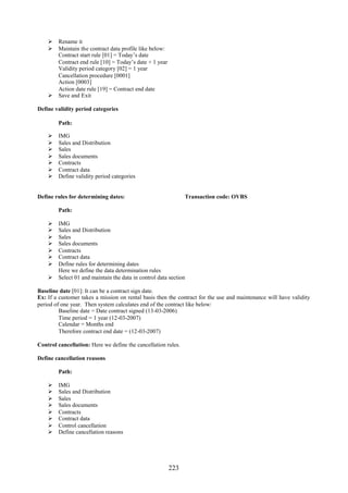  Rename it
     Maintain the contract data profile like below:
      Contract start rule [01] = Today’s date
      Contract end rule [10] = Today’s date + 1 year
      Validity period category [02] = 1 year
      Cancellation procedure [0001]
      Action [0003]
      Action date rule [19] = Contract end date
     Save and Exit

Define validity period categories

        Path:

       IMG
       Sales and Distribution
       Sales
       Sales documents
       Contracts
       Contract data
       Define validity period categories


Define rules for determining dates:                            Transaction code: OVBS

        Path:

     IMG
     Sales and Distribution
     Sales
     Sales documents
     Contracts
     Contract data
     Define rules for determining dates
      Here we define the data determination rules
     Select 01 and maintain the data in control data section

Baseline date [01]: It can be a contract sign date.
Ex: If a customer takes a mission on rental basis then the contract for the use and maintenance will have validity
period of one year. Then system calculates end of the contract like below:
         Baseline date = Date contract signed (13-03-2006)
         Time period = 1 year (12-03-2007)
         Calendar = Months end
         Therefore contract end date = (12-03-2007)

Control cancellation: Here we define the cancellation rules.

Define cancellation reasons

        Path:

       IMG
       Sales and Distribution
       Sales
       Sales documents
       Contracts
       Contract data
       Control cancellation
       Define cancellation reasons




                                                       223
 