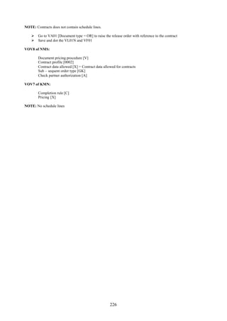 NOTE: Contracts does not contain schedule lines.

     Go to VA01 [Document type = OR] to raise the release order with reference to the contract
     Save and dot the VL01N and VF01

VOV8 of NMS:

        Document pricing procedure [V]
        Contract profile [0002]
        Contract data allowed [X] = Contract data allowed for contracts
        Sub – sequent order type [GK]
        Check partner authorization [A]

VOV7 of KMN:

        Completion rule [C]
        Pricing [X]

NOTE: No schedule lines




                                                      226
 
