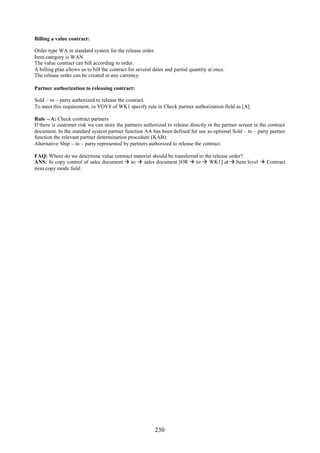 Billing a value contract:

Order type WA in standard system for the release order.
Item category is WAN
The value contract can bill according to order.
A billing plan allows us to bill the contract for several dates and partial quantity at once.
The release order can be created in any currency.

Partner authorization to releasing contract:

Sold – to – party authorized to release the contract.
To meet this requirement, in VOV8 of WK1 specify rule in Check partner authorization field as [A].

Rule – A: Check contract partners
If there is customer risk we can store the partners authorized to release directly in the partner screen in the contract
document. In the standard system partner function AA has been defined for use as optional Sold – to – party partner
function the relevant partner determination procedure (KAB).
Alternative Ship – to – party represented by partners authorized to release the contract.

FAQ: Where do we determine value contract material should be transferred to the release order?
ANS: In copy control of sales document  to  sales document [OR  to  WK1] at  Item level  Contract
item copy mode field.




                                                          230
 