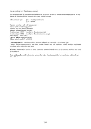 Service contract [or] Maintenance contract

It is an interface and the legal agreement between the receiver of the service and the business supplying the service.
We can do automatic billing of routine services at regular intervals.

Sales document type        [SC] = Monthly maintenance
                           [QP] = Rental

We need not to have call – off release order.
It needs not to have delivery process.
It should have own pricing procedure.
Standard pricing procedure [PSER01]
Condition type = PPSV – Monthly fee (Based on material).
Condition type = PPSG – Monthly fee (Based on material group).
Item category – DIEN/KMAT
© Create Service material in MM01
© Base unit always DAY or HOUR

Contract profile: We can define contract profile in IMG and we can assign it to document type.
Contract profile contains contract start date, (Rules) contract start rule, end rule, validity periods, cancellation
procedure, action and action date value.

Reference procedure: It is used for mater contract to determine which data is to be copied or proposed into lower
level contracts.

Contract data allowed: It indicates the system what to do, when the data differs between header and item level.
Ex: X and Y.




                                                         237
 