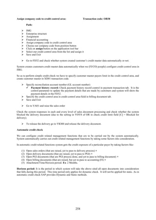 Assign company code to credit control area:                        Transaction code: OB38

          Path:

         IMG
         Enterprise structure
         Assignment
         Financial accounting
         Assign company code to credit control area
         Choose our company code from position button
         Click on assign button on the application tool bar
         Select our credit control area from the list and assign it
         Save and Exit

     Go to FD32 and check whether system created customer’s credit master data automatically or not.

System creates customers credit master data automatically when we (FI/CO) people) configure credit control area in
IMG.

So as to perform simple credit check we have to specify customer master payers limit in the credit control area, and
create customer master in XD01 transaction code.

     Specify reconciliation account number (GL account number)
       Payment history record: Check payment history record control in payment transaction tab. It is the
          control parameter to update the payment details that are made by customers and system will show the
          payment details in the FD32.
     Specify the credit control area in credit control area field in billing document tab.
     Save and Exit

     Go to VA01 and raise the sales order

Check the system responses in each and every level of sales document processing and check whether the system
blocked the delivery document (due to the setting in VOV8 of OR in check credit limit field [C] = Blocked for
delivery).

     To release the delivery go to VKM4 and release the delivery document.

Automatic credit check

We can configure credit related management functions that are to be carried out by the system automatically.
System automatically carries out credit related management functions by taking some factors into consideration.

In automatic credit related functions system gets the credit exposure of a particular payer by taking factors like:

    (1)   Open sales orders (that are raised, yet to pass to delivery process) +
    (2)   Open delivery documents (that are raised, yet to pass to PGI) +
    (3)   Open PGI documents (that are PGI process done, and yet to pass to billing document) +
    (4)   Open billing documents (that are raised, but yet to pass to accounting (FI) +
    (5)   Attachment/Time/Horizon period. Ex: 2 Months.

Horizon period: It is the period in which system will take the above sited all open documents into consideration
that falls during this period. This time period only applies for dynamic check. It will not be applied for static. As in
automatic credit check SAP provides Dynamic and Static methods.




                                                           258
 