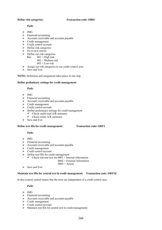 Define risk categories:                       Transaction code: OB01

         Path:

     IMG
     Financial accounting
     Accounts receivable and accounts payable
     Credit management
     Credit control account
     Define risk categories
     Go to new entries
     Define our risk categories
      Ex:      001 = High risk
               002 = Medium risk
               003 = Low risk
     Assign our risk categories to our credit control area
     Save and Exit

NOTE: Definition and assignment takes place in one step.

Define preliminary settings for credit management

         Path:

     IMG
     Financial accounting
     Accounts receivable and accounts payable
     Credit management
     Credit control account
     Define preliminary settings for credit management
       Check credit read A/R summary
       Check create A/R summary
     Save and Exit

Define text IDs for credit management:                  Transaction code: OBT3

         Path:

     IMG
     Financial accounting
     Accounts receivable and accounts payable
     Credit management
     Credit control account
     Define text IDs for credit management
       Check relevant text for 0001 = Internal information
                                  0002 = External information
                                  0003 = Action
     Save and Exit

Maintain text IDs for central text in credit management:         Transaction code: OBT3Z

In this context central means that the texts are independent of a credit control area.

         Path:

        IMG
        Financial accounting
        Accounts receivable and accounts payable
        Credit management
        Credit control account
        Maintain text IDs for central text in credit management


                                                          260
 