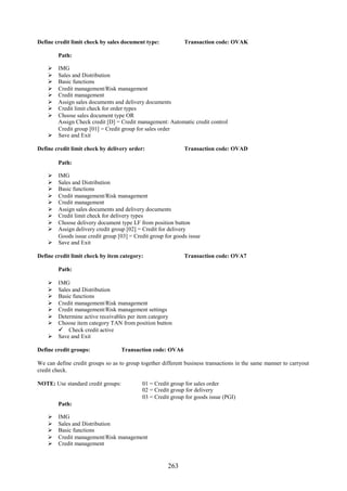 Define credit limit check by sales document type:            Transaction code: OVAK

        Path:

     IMG
     Sales and Distribution
     Basic functions
     Credit management/Risk management
     Credit management
     Assign sales documents and delivery documents
     Credit limit check for order types
     Choose sales document type OR
      Assign Check credit [D] = Credit management: Automatic credit control
      Credit group [01] = Credit group for sales order
     Save and Exit

Define credit limit check by delivery order:                 Transaction code: OVAD

        Path:

     IMG
     Sales and Distribution
     Basic functions
     Credit management/Risk management
     Credit management
     Assign sales documents and delivery documents
     Credit limit check for delivery types
     Choose delivery document type LF from position button
     Assign delivery credit group [02] = Credit for delivery
      Goods issue credit group [03] = Credit group for goods issue
     Save and Exit

Define credit limit check by item category:                  Transaction code: OVA7

        Path:

     IMG
     Sales and Distribution
     Basic functions
     Credit management/Risk management
     Credit management/Risk management settings
     Determine active receivables per item category
     Choose item category TAN from position button
       Check credit active
     Save and Exit

Define credit groups:               Transaction code: OVA6

We can define credit groups so as to group together different business transactions in the same manner to carryout
credit check.

NOTE: Use standard credit groups:           01 = Credit group for sales order
                                            02 = Credit group for delivery
                                            03 = Credit group for goods issue (PGI)
        Path:

       IMG
       Sales and Distribution
       Basic functions
       Credit management/Risk management
       Credit management


                                                      263
 