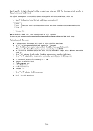 Use: It specifies the highest dunning level that we want to use in the next field. The dunning process is recorded in
the customer master credit record.

The highest dunning level exceeds during order or delivery level this credit check can be carried out

     Specify the Reaction, Status/Blocked, and Highest dunning level [ ]

        [ ] User 1
        [ ] User 2   This field is inactive in the standard system, but can be used for credit check that we defined.
        [ ] User 3

     Save and Exit

NOTE: In VOV8 of OR check credit limit field must be [D] = Automatic
System carryout automatic credit check based on the credit control area, risk category and credit group.

Automatic credit check steps

     Customer master should have been created by using transaction code XD01
     In VOV8 of OR check credit limit field must be [D] = Automatic
     FD32 should have been created and credit limit should have been specified/maintain
      (When we define the credit control area system automatically creates FD32)
     In VOV8 of OR we should specify the credit checking method as: Simple, Static, Dynamic, Document
      value, etc.
     Go to VA01 and raise the sales order. Check the system statuses regarding credit check
     Go to VL01N and check the system status, whether the system blocked the delivery or not

        So as to release the blocked document go to VKM4
        Maintain the selection criteria
        Click on execute icon
        Select the document
        Click on release icon
        Save and Exit

     Go to VL01N and raise the delivery process

     Go to VF01 raise the invoice




                                                          266
 
