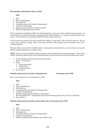 Block quantity confirmation in delivery blocks

         Path:

        IMG
        Sales and Distribution
        Basic functions
        Availability check and Transfer of Requirements
        Transfer of requirements
        Block quantity confirmation in delivery blocks
        Deliveries: Blocking reasons/Criteria

When requirements transferred to MRP, the confirmed quantity is also reserved for confirmed sales documents. If
the transactions are blocked for delivery the required stock will be blocked. So it cannot be used elsewhere in the
system. To prevent this, we can block the TORs for delivery block in this step.

In this case the order quantity will still be transferred to MRP as a requirement. But it will not be reserved. We can
see this one by going to change mode of the sales document in the schedule lines that specifies zero (0) or
confirmed quantity.

When the block is removed the availability check is automatically carried out by the system, and also we may push
back the material staging date by number of days.

NOTE: We can carryout availability check at anytime in spite of these blocks if transaction permits. Then system
creates a temporary schedule lines with confirmed quantities, which are then removed when the document is saved.

     Choose Blocking reasons/Criteria from position button
      Ex: 01 = Credit limits
     Check
       Confirmation block
       Picking block
       Goods issue block
     Save and Exit

Maintain requirements for Transfer of Requirements:                     Transaction code: OVB8

Here we can maintain our own requirements for TOR

         Path:

     IMG
     Sales and Distribution
     Basic functions
     Availability check and Transfer of Requirements
     Transfer of Requirements
     Maintain requirements for Transfer of requirements
      Ex: Requirement 102 – That prevents reservations from being created in the event of a credit block
     Save and Exit

Maintain requirements for purchase and assembly orders: Transaction code: OVB5

         Path:

        IMG
        Sales and Distribution
        Basic functions
        Availability check and Transfer or Requirements
        Transfer of Requirements
        Maintain requirements for purchase and assembly orders




                                                        270
 