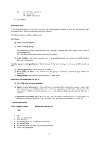 Ex:       102 = Purchase requisition
                   105 = Assembly
                   106 = Block construction

     Save and Exit


Availability check

In SAP availability check can be carried out in the sales orders and deliveries for an item, and also it creates MRP
records and passes them into materials requirement planning.

Availability check is carried out at plant level.

SD settings:

    (1) Define requirement class:

    (2) Define checking group:

         That determines standard Replenishment Lead Time (RLT) [together with MRP group], and the type of
         requirement records.
         Ex: Individual records or summarized records to be created.

    (3) Define checking rule: It determines the scope of the availability check and whether or not RLT should be
        taken into consideration.

Material master record specifications: We should specify the below settings to carryout availability check and
TOR.

    (1) Checking group: (Sales/Plant data view or MRP2)
    (2) MRP group: (in MRP1 view) system uses this group to determine requirement type relevant for
        transaction.
    (3) Strategy group: It will be used as an alternative to MRP group.

Availability check can be carried out by:

    (1) With ATP logic or against planning:

    (2) Against product allocation: It will be used, when the shortage of the supply of the material. During sales
        order processing an availability check can be carried out against product allocations. The result of this
        check informs whether an order requirement can be confirmed according to product quantity allocated to
        customer.

    (3) Rules based availability check: With this check we can carryout availability check in several plants and
        with several alternative materials. It will be useful in the APO (Advanced Planner and Optimizer).

Configuration settings:

Define checking groups:               Transaction code: OVZ2

         Path:


        IMG
        Sales and Distribution
        Basic functions
        Availability check and Transfer of Requirements
        Availability check
        Availability check with ATP logic or against planning
        Define checking groups


                                                       271
 