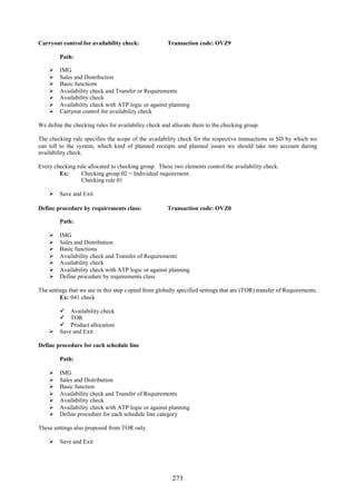 Carryout control for availability check:              Transaction code: OVZ9

         Path:

        IMG
        Sales and Distribution
        Basic functions
        Availability check and Transfer or Requirements
        Availability check
        Availability check with ATP logic or against planning
        Carryout control for availability check

We define the checking rules for availability check and allocate them to the checking group.

The checking rule specifies the scope of the availability check for the respective transactions in SD by which we
can tell to the system, which kind of planned receipts and planned issues we should take into account during
availability check.

Every checking rule allocated to checking group. These two elements control the availability check.
        Ex:      Checking group 02 = Individual requirement.
                 Checking rule 01

     Save and Exit

Define procedure by requirements class:               Transaction code: OVZ0

         Path:

        IMG
        Sales and Distribution
        Basic functions
        Availability check and Transfer of Requirements
        Availability check
        Availability check with ATP logic or against planning
        Define procedure by requirements class

The settings that we see in this step copied from globally specified settings that are (TOR) transfer of Requirements.
         Ex: 041 check

       Availability check
       TOR
       Product allocation
     Save and Exit

Define procedure for each schedule line

         Path:

        IMG
        Sales and Distribution
        Basic function
        Availability check and Transfer of Requirements
        Availability check
        Availability check with ATP logic or against planning
        Define procedure for each schedule line category

These settings also proposed from TOR only.

     Save and Exit




                                                        273
 