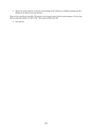  Specify the system responses in the case of the shortage of the material in availability checking rule [D] =
      Dialog box for delivery (one time delivery).

When we have insufficient stock (Ex: 100 quantity in the storage location) and the system response is D (one time
delivery) and order quantity in VA01 is 200. Then system confirms only 100.

     Save and Exit




                                                      275
 