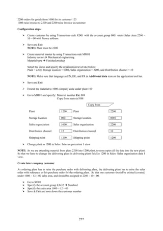 2200 orders for goods from 1000 for its customer 123
1000 raise invoice to 2200 and 2200 raise invoice to customer

Configuration steps:

     Create customer by using Transaction code XD01 with the account group 0001 under Sales Area 2200 –
      10 – 00 with France address.

     Save and Exit
      NOTE: Plant must be 2200

     Create material master by using Transaction code MM01
      Industry sector  Mechanical engineering
      Material type  Finished product

        Select the views and specify the organization level like below:
        Plant = 2200, Storage location = 0001, Sales organization = 2200, and Distribution channel = 10

        NOTE: Make sure that language as EN, DE, and FR in Additional data icon on the application tool bar.

     Save and Exit

     Extend the material to 1000 company code under plant 100

     Go to MM01 and specify: Material number Ex: 888
                              Copy from material 888

                                                                Copy from

          Plant                        1200       Plant                             2200

          Storage location             0001       Storage location                  0001

          Sales organization           1000       Sales organization                2200

          Distribution channel         12         Distribution channel              10

          Shipping point               1200       Shipping point                    1200

     Change plant as 1200 in Sales: Sales organization 1 view

NOTE: As we are extending material from plant 2200 into 1200 plant, system copies all the data into the new plant.
So that we have to change the delivering plant in delivering plant field as 1200 in Sales: Sales organization data 1
view.

Create inter company customer

As ordering plant has to raise the purchase order with delivering plant, the delivering plant has to raise the sales
order with reference to this purchase order for the ordering plant. So that one customer should be existed (created)
under 1000 – 12 – 00 sales area, and should be assigned to 2200 – 10 – 00.

       Go to XD01
       Specify the account group ZAG2  Standard
       Specify the sales area 1000 – 12 – 00
       Save & Exit and note down the customer number




                                                          277
 