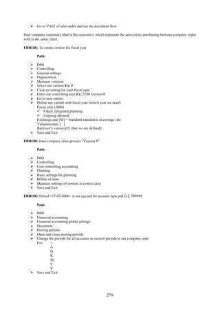 Go to VA02 of sales order and see the document flow

Inter company customers (that is the customer), which represent the sales entity purchasing between company codes
with in the same client.

ERROR: To create version for fiscal year

        Path:

     IMG
     Controlling
     General settings
     Organization
     Maintain versions
     Select our version Ex: 0
     Click on setting for each fiscal year
     Enter our controlling area Ex: 2200 Version 0
     Go to new entries
     Define our variant with fiscal year (which year we need)
      Fiscal year [2006]
       Check integrated planning
       Copying allowed
      Exchange rate [M] = Standard translation at average rate
      Valuation date [ ]
      Receiver’s version [0] (that we are defined)
     Save and Exit

ERROR: Inter company sales process “Version 0”

        Path:

       IMG
       Controlling
       Cost controlling accounting
       Planning
       Basic settings for planning
       Define version
       Maintain settings of version in control area
       Save and Exit

ERROR: Period <17-03-2006> is not opened for account type and G/L 799999.

        Path:

     IMG
     Financial accounting
     Financial accounting global settings
     Document
     Posting periods
     Open and close posting periods
     Change the periods for all accounts as current periods to our company code
      For:     +
               A
               D
               K
               M
               S
               V
     Save and Exit




                                                       279
 