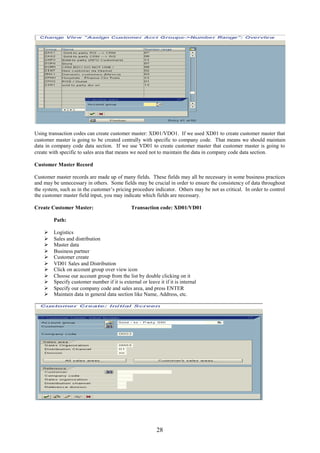 Using transaction codes can create customer master: XD01/VDO1. If we used XD01 to create customer master that
customer master is going to be created centrally with specific to company code. That means we should maintain
data in company code data section. If we use VD01 to create customer master that customer master is going to
create with specific to sales area that means we need not to maintain the data in company code data section.

Customer Master Record

Customer master records are made up of many fields. These fields may all be necessary in some business practices
and may be unnecessary in others. Some fields may be crucial in order to ensure the consistency of data throughout
the system, such as in the customer’s pricing procedure indicator. Others may be not as critical. In order to control
the customer master field input, you may indicate which fields are necessary.

Create Customer Master:                        Transaction code: XD01/VD01

         Path:

        Logistics
        Sales and distribution
        Master data
        Business partner
        Customer create
        VD01 Sales and Distribution
        Click on account group over view icon
        Choose our account group from the list by double clicking on it
        Specify customer number if it is external or leave it if it is internal
        Specify our company code and sales area, and press ENTER
        Maintain data in general data section like Name, Address, etc.




                                                            28
 