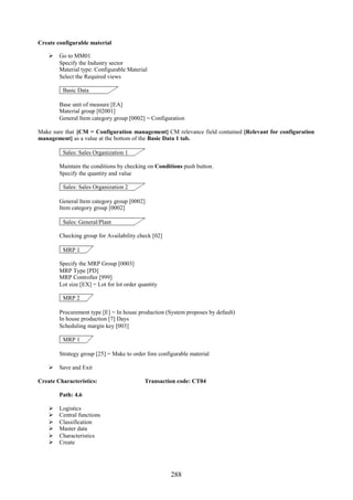 Create configurable material

     Go to MM01
      Specify the Industry sector
      Material type: Configurable Material
      Select the Required views

         Basic Data

        Base unit of measure [EA]
        Material group [02001]
        General Item category group [0002] = Configuration

Make sure that [CM = Configuration management] CM relevance field contained [Relevant for configuration
management] as a value at the bottom of the Basic Data 1 tab.

         Sales: Sales Organization 1

        Maintain the conditions by checking on Conditions push button.
        Specify the quantity and value

         Sales: Sales Organization 2

        General Item category group [0002]
        Item category group [0002]

         Sales: General/Plant

        Checking group for Availability check [02]

         MRP 1

        Specify the MRP Group [0003]
        MRP Type [PD]
        MRP Controller [999]
        Lot size [EX] = Lot for lot order quantity

         MRP 2

        Procurement type [E] = In house production (System proposes by default)
        In house production [7] Days
        Scheduling margin key [003]

         MRP 1

        Strategy group [25] = Make to order fore configurable material

     Save and Exit

Create Characteristics:                     Transaction code: CT04

        Path: 4.6

       Logistics
       Central functions
       Classification
       Master data
       Characteristics
       Create




                                                      288
 