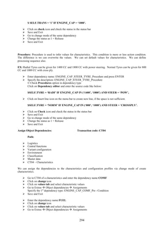 $ SELF.TRANS = ‘1’ IF ENGINE_CAP = ‘1000’.

       Click on check icon and check the status in the status bar
       Save and Exit
       Go to change mode of the same dependency
       Change the status as 1 = Release
       Save and Exit



Procedure: Procedure is used to infer values for characteristics. This condition is more or less action condition.
The difference is we can overwrite the values. We can set default values for characteristics. We can define
processing sequence also.

EX: Radial Tyres can be given for 1400 CC and 1800 CC with power steering. Normal Tyres can be given for 800
CC and 1000 CC with cross ply.

     Enter dependency name: ENGINE_CAP_STEER_TYRE_Procedure and press ENTER
     Specify the description: ENGINE_CAP_STEER_TYRE_Procedure
      © Check Procedures option in dependency type
      Click on Dependency editor and enter the source code like below:

        $SELF.TYRE = ‘RADI’ IF ENGINE_CAP IN (‘1400’, ‘1800’) AND STEER = ‘POW’,

     Click on Insert line icon on the menu bar to create new line, if the space is not sufficient.

        $SELF.TYRE = ‘NORM’ IF ENGINE_CAP IN (‘800’, ‘1000’) AND STEER = ‘CROSSPLY’.

       Click on Check icon and check the status in the status bar
       Save and Exit
       Go to change mode of the same dependency
       Change the status as 1 = Release
       Save and Exit

Assign Object Dependencies:                           Transaction code: CT04

        Path:

       Logistics
       Central functions
       Variant configuration
       Environment
       Classification
       Master data
       CT04 – Characteristics

We can assign the dependencies to the characteristics and configuration profiles via change mode of create
characteristics.

     Go to CT04 of a characteristics and enter the dependency name COMF
     Click on change icon
     Click on values tab and select characteristic values
     Go to Extras  Object dependencies  Assignments
      Specify the 1 st dependency type: ENGINE_CAP_COMF_Pre - Condition
     Save and Exit

       Enter the dependency name FUEL
       Click on change icon
       Click on values tab and select characteristic values
       Go to Extras  Object dependencies  Assignments


                                                        294
 