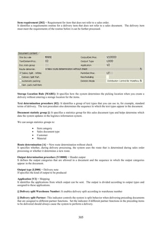 Item requirement [202] = Requirement for item that does not refer to a sales order.
It identifies a requirements routine for a delivery item that does not refer to a sales document. The delivery item
must meet the requirements of the routine before it can be further processed.




Storage Location Rule [MARE]: It specifies how the system determines the picking location when you create a
delivery without entering a storage location for the items.

Text determination procedure [02]: It identifies a group of text types that you can use in, for example, standard
terms of delivery. The text procedure also determines the sequence in which the text types appear in the document.

Document statistic group []: It specifies a statistics group for this sales document type and helps determine which
data the system updates in the logistics information system.

We can assign statistics groups to:

                 Item category
                 Sales document type
                 Customer
                 Material

Route determination [A] = New route determination without check
It specifies whether, during delivery processing, the system uses the route that is determined during sales order
processing or whether it determines a new route.

Output determination procedure [V10000] = Header output
It defines the output categories that are allowed in a document and the sequence in which the output categories
appear in the document.

Output type [LD00] = Delivery note
If specifies the kind of output to be produced

Application [V2] = Shipping
It identifies the applications from which output can be sent. The output is divided according to output types and
assigned to these applications.

[] Delivery split Warehouse Number: It enables delivery spilt according to warehouse number

[] Delivery split Partner: This indicator controls the system is split behavior when delivering preceding documents
that are assigned to different partner functions. Set the indicator if different partner functions in the preceding items
to be delivered should always cause the system to perform a delivery.




                                                          305
 