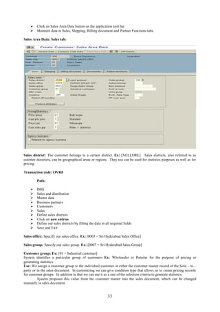  Click on Sales Area Data button on the application tool bar
     Maintain data in Sales, Shipping, Billing document and Partner Functions tabs.

Sales Area Data: Sales tab:




Sales district: The customer belongs to a certain district. Ex: [NELLORE]. Sales districts, also referred to as
cstomer diostricts, can be geographical areas or regions. They too can be used for statistics purposes as well as for
pricing.

Transaction code: OVR0

         Path:

        IMG
        Sales and distribution
        Master data
        Business partners
        Customers
        Sales
        Define sales districts
        Click on new entries
        Define our sales districts by filling the data in all required fields
        Save and Exit

Sales office: Specify our sales office. Ex: [0003 = Sri Hyderabad Sales Office]

Sales group: Specify our sales group. Ex: [0007 = Sri Hyderabad Sales Group]

Customer group: Ex: [01 = Industrial customer]
System identifies a particular group of customers Ex: Wholesaler or Retailer for the purpose of pricing or
generating statistics.
Use: We assign a customer group to the individual customer in either the customer master record of the Sold – to –
party or in the sales document. In customizing we can give condition type that allows us to create pricing records
for customer groups. In addition to that we can use it as a one of the selection criteria to generate statistics.
         System proposes this value from the customer master into the sales document, which can be changed
manually in sales document.


                                                            33
 