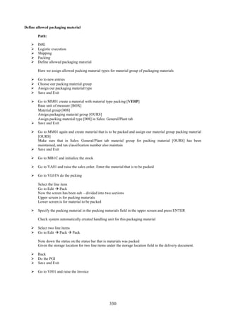 Define allowed packaging material

        Path:

       IMG
       Logistic execution
       Shipping
       Packing
       Define allowed packaging material

        Here we assign allowed packing material types for material group of packaging materials

       Go to new entries
       Choose our packing material group
       Assign our packaging material type
       Save and Exit

     Go to MM01 create a material with material type packing [VERP]
      Base unit of measure [BOX]
      Material group [008]
      Assign packaging material group [OURS]
      Assign packing material type [008] in Sales: General/Plant tab
     Save and Exit

     Go to MM01 again and create material that is to be packed and assign our material group packing material
      [OURS]
      Make sure that in Sales: General/Plant tab material group for packing material [OURS] has been
      maintained, and tax classification number also maintain
     Save and Exit

     Go to MB1C and initialize the stock

     Go to VA01 and raise the sales order. Enter the material that is to be packed

     Go to VL01N do the picking

        Select the line item
        Go to Edit  Pack
        Now the screen has been sub – divided into two sections
        Upper screen is for packing materials
        Lower screen is for material to be packed

     Specify the packing material in the packing materials field in the upper screen and press ENTER

        Check system automatically created handling unit for this packaging material

     Select two line items
     Go to Edit  Pack  Pack

        Note down the status on the status bar that is materials was packed
        Given the storage location for two line items under the storage location field in the delivery document.

     Back
     Do the PGI
     Save and Exit

     Go to VF01 and raise the Invoice




                                                       330
 