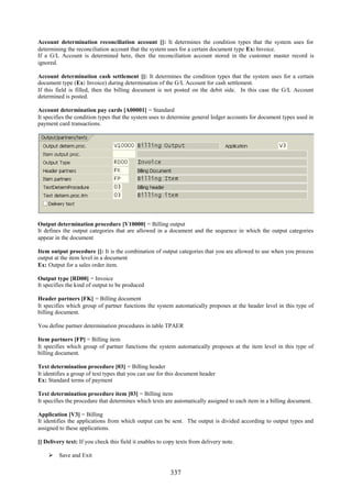 Account determination reconciliation account []: It determines the condition types that the system uses for
determining the reconciliation account that the system uses for a certain document type Ex: Invoice.
If a G/L Account is determined here, then the reconciliation account stored in the customer master record is
ignored.

Account determination cash settlement []: It determines the condition types that the system uses for a certain
document type (Ex: Invoice) during determination of the G/L Account for cash settlement.
If this field is filled, then the billing document is not posted on the debit side. In this case the G/L Account
determined is posted.

Account determination pay cards [A00001] = Standard
It specifies the condition types that the system uses to determine general ledger accounts for document types used in
payment card transactions.




Output determination procedure [V10000] = Billing output
It defines the output categories that are allowed in a document and the sequence in which the output categories
appear in the document

Item output procedure []: It is the combination of output categories that you are allowed to use when you process
output at the item level in a document
Ex: Output for a sales order item.

Output type [RD00] = Invoice
It specifies the kind of output to be produced

Header partners [FK] = Billing document
It specifies which group of partner functions the system automatically proposes at the header level in this type of
billing document.

You define partner determination procedures in table TPAER

Item partners [FP] = Billing item
It specifies which group of partner functions the system automatically proposes at the item level in this type of
billing document.

Text determination procedure [03] = Billing header
It identifies a group of text types that you can use for this document header
Ex: Standard terms of payment

Text determination procedure item [03] = Billing item
It specifies the procedure that determines which texts are automatically assigned to each item in a billing document.

Application [V3] = Billing
It identifies the applications from which output can be sent. The output is divided according to output types and
assigned to these applications.

[] Delivery text: If you check this field it enables to copy texts from delivery note.

     Save and Exit


                                                          337
 