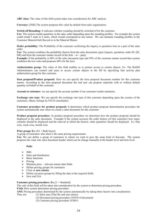 ABC class: The value of this field system takes into consideration for ABC analysis.

Currency: [INR] The system proposes this value by default from sales organization.

Switch off Rounding: It indicates whether rounding should be switched of for the customer.
Use: The system rounds quantities in the sales order depending upon the rounding profiles. For example the system
could round 5 units to 6 units, which would correspond to one carton. We can maintain rounding profiles in the
Customer Material Info Record or in the Material Master.

Order probability: The Probability of the customer confirming the inquiry or quotation item as a part of the sales
order.
Use: The system combines the probability factors from the sales documents types (inquire, quotation, order IN, QT,
OR) and from the customer master record of the Sole – to – party.
Example: If the probability is 80% of the sales document type and 50% of the customer master record then system
combines the two vales and proposes 40% for the item.

Authorization group: The value of this field enables us to protect access to certain objects. Ex: The BASIS
Administrators can control end users to access certain objects in the SD by specifying that activity plus
authorization group for this customer.

Item proposal/Product proposal: Here we can specify the item proposal document number for this customer
master. According to the item proposal document the end user can propose materials with or without default
quantity on behalf of this customer.

Account at customer: we can specify the account number if our customer/vendor maintains.

Exchange rate type: We can specify the exchange rate type of this customer depending upon the country of the
customers. (Basic settings by FI/CO consultants)

Customer procedure for product proposal: It determines which product proposal determination procedure the
system automatically uses when we create a sales document for this customer.

Product proposal procedure: In product proposal procedure we determine how the product proposal should be
displayed in the sales document. Example if the system accesses the order history (of this customer) how many
columns should be displayed and the interval at which the historic order quantities should be displayed. Ex: Day
wise, week wise, month wise.

Price group: Ex: [01 = Bulk buyer]
A group of customers who share’s the same pricing requirements.
Use: We can define a group of customers to whom we want to give the same kind of discount. The system
proposes the value into sales document header which can be change manually at the header level and item level.

        Path:

       IMG
       Sales and distribution
       Basic functions
       Pricing
       Maintain price – relevant master data fields
       Define pricing groups for customers
       Click on new entries
       Define our price groups by filling the data in the required fields
       Save and Exit

Customer pricing procedure: Ex: [1 = Standard]
The vale of this field will be taken into consideration by the system to determine pricing procedure.
FAQ: How system determines pricing procedure.
ANS: Pricing procedure determined by the system automatically by taking three factors into consideration.
They are:          (1) Sales area (That the end user enters).
                   (2) Document pricing procedure (VOV8 of document)
                   (3) Customer pricing procedure (VD01)


                                                         34
 