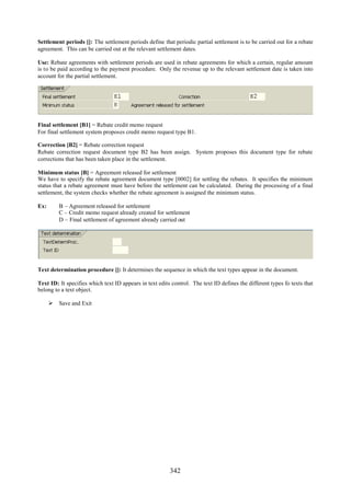 Settlement periods []: The settlement periods define that periodic partial settlement is to be carried out for a rebate
agreement. This can be carried out at the relevant settlement dates.

Use: Rebate agreements with settlement periods are used in rebate agreements for which a certain, regular amount
is to be paid according to the payment procedure. Only the revenue up to the relevant settlement date is taken into
account for the partial settlement.




Final settlement [B1] = Rebate credit memo request
For final settlement system proposes credit memo request type B1.

Correction [B2] = Rebate correction request
Rebate correction request document type B2 has been assign. System proposes this document type for rebate
corrections that has been taken place in the settlement.

Minimum status [B] = Agreement released for settlement
We have to specify the rebate agreement document type [0002] for settling the rebates. It specifies the minimum
status that a rebate agreement must have before the settlement can be calculated. During the processing of a final
settlement, the system checks whether the rebate agreement is assigned the minimum status.

Ex:      B – Agreement released for settlement
         C – Credit memo request already created for settlement
         D – Final settlement of agreement already carried out




Text determination procedure []: It determines the sequence in which the text types appear in the document.

Text ID: It specifies which text ID appears in text edits control. The text ID defines the different types fo texts that
belong to a text object.

       Save and Exit




                                                         342
 