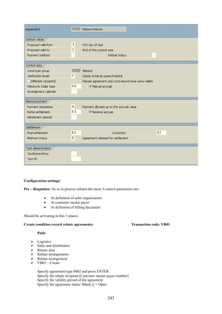 Configuration settings:

Pre – Requisites: So as to process rebates the main 3 control parameters are:

              At definition of sales organization
              At customer master payer
              At definition of billing document

Should be activating in this 3 places.

Create condition record rebate agreements:                             Transaction code: VB01

         Path:

        Logistics
        Sales and distribution
        Master data
        Rebate arrangements
        Rebate arrangement
        VB01 – Create

         Specify agreement type 0002 and press ENTER
         Specify the rebate recipient [Customer master payer number]
         Specify the validity period of the agreement
         Specify the agreement status: Blank [] = Open


                                                       343
 