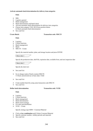 Activate automatic batch determination for delivery item categories

        Path:

     IMG
     Logistics general
     Batch management
     Batch determination and batch check
     Activate automatic batch determination for delivery item categories
     Choose item category TAN, DLN from position button
      [] Check automatic batch determination
     Save and Exit

Create Batch:                                         Transaction code: MSC1N

        Path:

       Logistics
       Central functions
       Batch management
       Batch
       MSC1N – Create

        Specify the material number, plant, and storage location and press ENTER

         Basic data 1

        Specify the production date, shelf life, expiration date, available from, and next inspection date

         Basic data 2

        Specify the short text

     Save and Exit

     Go to change mode of batch creation MSC2N
      © Check unrestricted use in basic data 1 field

     Save and Exit

     Create another batch by using same transaction code MSC1N
     Save and Exit

Define batch determination:                           Transaction code: VCH1

        Path:

       Logistics
       Central functions
       Batch management
       Batch determination
       Batch search strategy
       For sales and distribution
       VCH1 – Create

        Specify strategy type SD04 = Customer/Material

     Click on key combination and © Select Customer/Material
     Specify customer number, validity periods and materials
     Save and Exit



                                                        348
 