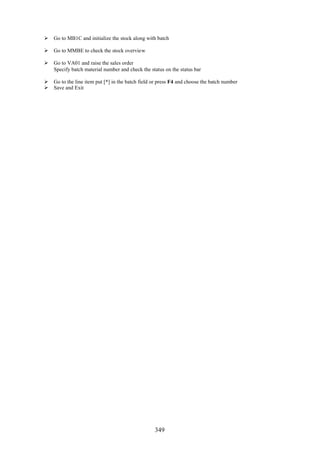  Go to MB1C and initialize the stock along with batch

 Go to MMBE to check the stock overview

 Go to VA01 and raise the sales order
  Specify batch material number and check the status on the status bar

 Go to the line item put [*] in the batch field or press F4 and choose the batch number
 Save and Exit




                                                  349
 