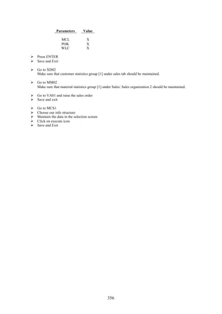 Parameters         Value

                    MCL              X
                    POK              X
                    WLC              X

 Press ENTER
 Save and Exit

 Go to XD02
  Make sure that customer statistics group [1] under sales tab should be maintained.

 Go to MM02
  Make sure that material statistics group [1] under Sales: Sales organization 2 should be maintained.

 Go to VA01 and raise the sales order
 Save and exit

   Go to MCS1
   Choose our info structure
   Maintain the data in the selection screen
   Click on execute icon
   Save and Exit




                                                  356
 